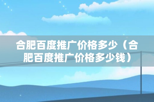 合肥百度推广价格多少（合肥百度推广价格多少钱）