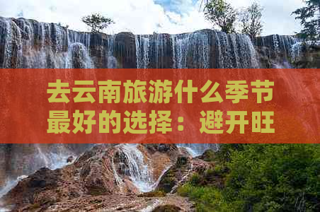 去云南旅游什么季节更好的选择：避开旺季，体验淡季之美